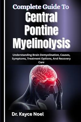 Complete Guide To Central Pontine Myelinolysis: Understanding Brain Demyelination, Causes, Symptoms, Treatment Options, And Recovery Care - Kayce Noel - cover