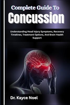 Complete Guide To Concussion: Understanding Head Injury Symptoms, Recovery Timelines, Treatment Options, And Brain Health Support - Kayce Noel - cover