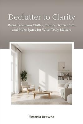 Declutter to Clarity: Break Free from Clutter, Reduce Overwhelm, and Make Space for What Truly Matters - Yesenia Browne - cover