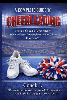 A Complete Guide To Cheerleading: From A Coach's Perspective - Coach J - cover