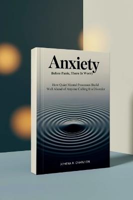 Anxiety: Before Panic, There Is Worry: How Quiet Mental Processes Build Well Ahead of Anyone Calling It a Disorder - Athena B Charlton - cover