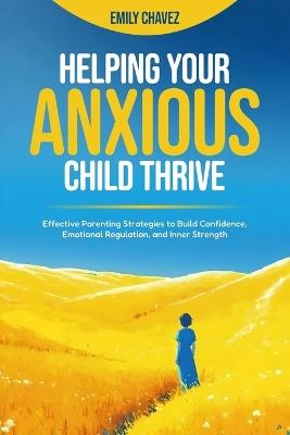 Helping your Anxious Child Thrive: Effective Parenting Strategies to Build Confidence, Emotional Regulation, and Inner Strength - Emily Chavez - cover