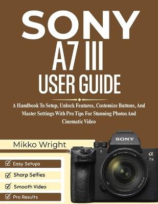 Sony A7 III User Guide: A Handbook To Setup, Unlock Features, Customize Buttons, And Master Settings With Pro Tips For Stunning Photos And Cinematic Video - Mikko Wright - cover