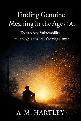 Finding Genuine Meaning in the Age of AI: Technology, Vulnerability, and the Quiet Work of Staying Human - A M Hartley - cover