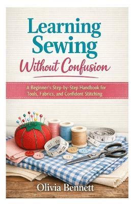 Learning Sewing Without Confusion: A Beginner's Step-by-Step Handbook for Tools, Fabrics, and Confident Stitching - Olivia Bennett - cover