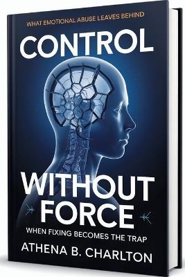 Control Without Force: When Fixing Becomes the Trap: What Emotional Abuse Leaves Behind - Athena B Charlton - cover