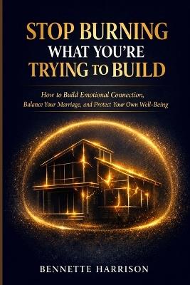 Stop Burning What You're Trying to Build: How to Build Emotional Connection, Balance Your Marriage, and Protect Your Own Well-Being - Bennette Harrison - cover