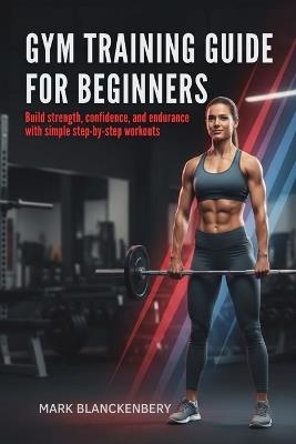 Gym Training Guide for Beginners: Build strength, confidence, and endurance with simple step-by-step workouts - Mark Blanckenbery - cover