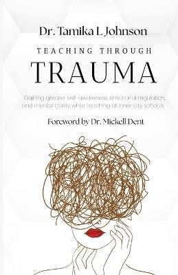 Teaching Through Trauma: Gaining greater self-awareness, emotional regulation, and mental clarity while teaching at inner city schools - Tamika L Johnson - cover