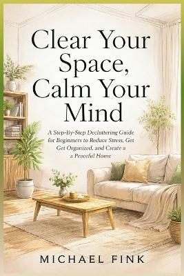Clear Your Space, Calm Your Mind: A Step-by-Step Decluttering Guide for Beginners to Reduce Stress, Get Organized, and Create a Peaceful Home - Michael Fink - cover