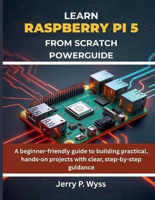 Learn Raspberry Pi 5 from Scratch Powerguide: A beginner-friendly guide to building practical, hands-on projects with clear, step-by-step guidance - Jerry P Wyss - cover