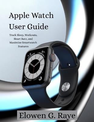 Apple Watch User Guide: Track Sleep, Workouts and Maximize Smartwatch Features - Elowen G Raye - cover