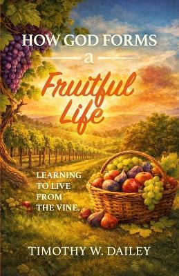 How God Forms A Fruitful Life: Learning To Live From The Vine - Timothy W Dailey - cover