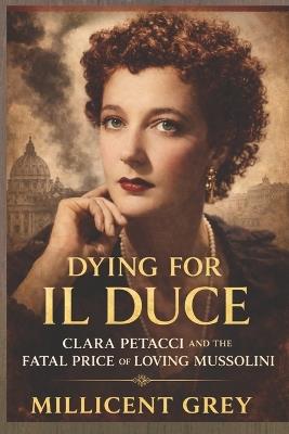 Dying for Il Duce: Clara Petacci and the Fatal Price of Loving Mussolini - Millicent Grey - cover