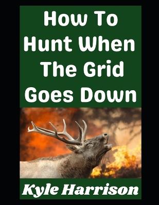 How To Hunt When the Grid Goes Down: Real World Skills For Putting Meat on the Table When Modern Conveniences Disappear - Kyle Harrison - cover
