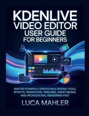 Kdenlive Video Editor User Guide for Beginners: Master powerful open-source editing tools, effects, transitions, timelines, audio mixing, and professional rendering fast - Luca Mahler - cover