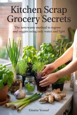 Kitchen Scrap Grocery Secrets: The Zero-Waste Method to Regrow Herbs and Veggies Using Only Water and Light - Unaiza Yousuf - cover