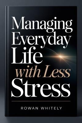 Managing Everyday Life With Less Stress: A Practical Guide to Staying Organized, Focused, and in Control - Rowan Whitely - cover