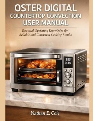 Oster Digital Countertop Convection User Manual: Essential Operating Knowledge for Reliable and Consistent Cooking Results - Nathan E Cole - cover