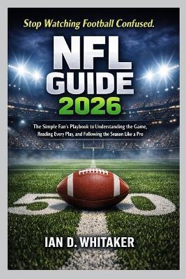 NFL Guide 2026: The Simple Fan's Playbook to Understanding the Game, Reading Every Play, and Following the Season Like a Pro - Ian D Whitaker - cover