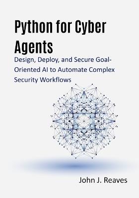 Python for Cyber Agents: Design, Deploy, and Secure Goal-Oriented AI to Automate Complex Security Workflows - John J Reaves - cover