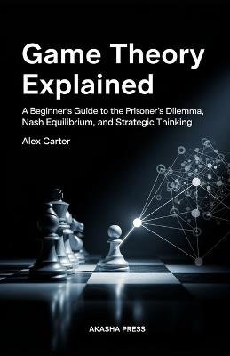 Game Theory Explained: A Beginner's Guide to the Prisoner's Dilemma, Nash Equilibrium, and Strategic Thinking - Alex Carter - cover