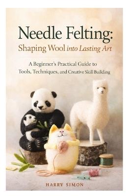 Needle Felting: Shaping Wool into Lasting Art: A Beginner's Practical Guide to Tools, Techniques, and Creative Skill Building - Harry Simon - cover