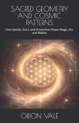 Sacred Geometry and Cosmic Patterns: How Spirals, Stars, and Proportion Shape Magic, Art, and Reality - Orion Vale - cover