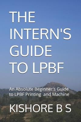 The Intern's Guide to Lpbf: An Absolute Beginner's guide to LPBF Printing and Machine - Kishore B S - cover