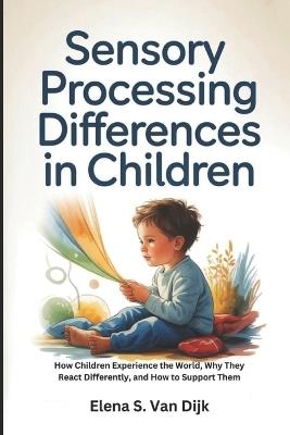Sensory Processing Differences in Children: How Children Experience the World, Why They React Differently, and How to Support Them - Elena S Van Dijk - cover