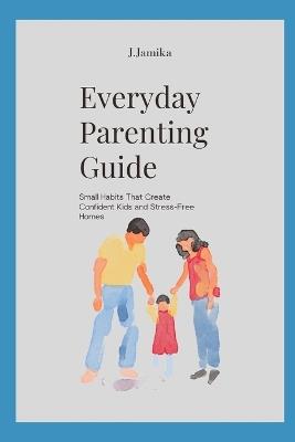 Everyday Parenting Guide: Small Habits That Create Confident Kids and Stress-Free Homes - J Jamika - cover