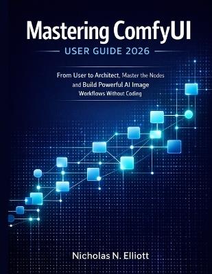 Mastering ComfyUI User Guide 2026: From User to Architect, Master the Nodes and Build Powerful AI Image Workflows without Coding - Nicholas N Elliott - cover