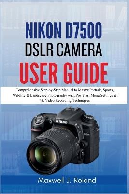 Nikon D7500 DSLR Camera User Guide: Comprehensive Step-by-Step Manual to Master Portrait, Sports, Wildlife & Landscape Photography with Pro Tips, Menu Settings & 4K Video Recording Techniques - Maxwell J Roland - cover