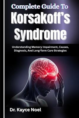 Complete Guide To Korsakoff's Syndrome: Understanding Memory Impairment, Causes, Diagnosis, And Long-Term Care Strategies - Kayce Noel - cover