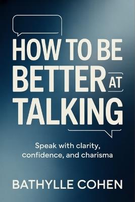 How to Be Better at Talking: Speak with Clarity, Confidence, and Charisma - Bathylle Cohen - cover