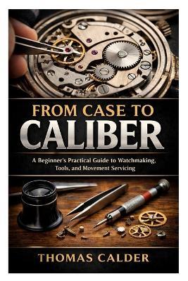 From Case to Caliber: A Beginner's Practical Guide to Watchmaking, Tools, and Movement Servicing - Thomas Calder - cover