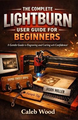 The Complete Lightburn User Guide for Beginners: A Gentle Guide to Engraving and Cutting with Confidence - Caleb Wood - cover