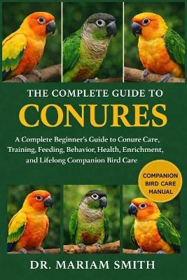 The Complete Guide to Conures: A Complete Beginner's Guide to Conure Care, Training, Feeding, Behavior, Health, Enrichment, and Lifelong Companion Bird Care - Mariam Smith - cover