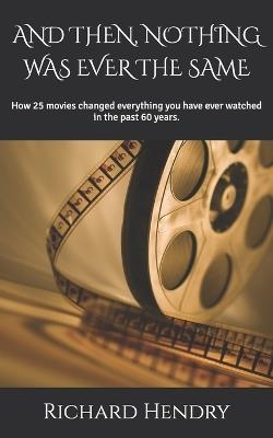 And Then, Nothing Was Ever the Same: How 25 movies changed everything you have ever watched in the past 60 years. - Richard Hendry - cover