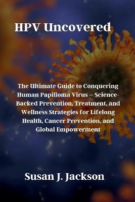 HPV Uncovered: The Ultimate Guide to Conquering Human Papilloma Virus - Science-Backed Prevention, Treatment, and Wellness Strategies for Lifelong Health, Cancer Prevention, and Global Empowerment - Susan J Jackson - cover