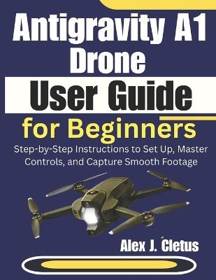 Antigravity A1 Drone User Guide for Beginners: Step-by-Step Instructions to Set Up, Master Controls, and Capture Smooth Footage - Alex J Cletus - cover