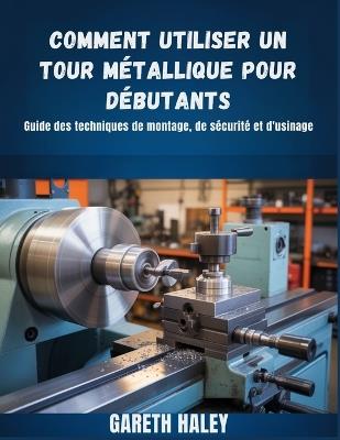 Comment utiliser un tour métallique pour débutants: Guide des techniques de montage, de sécurité et d'usinage - Gareth Haley - cover