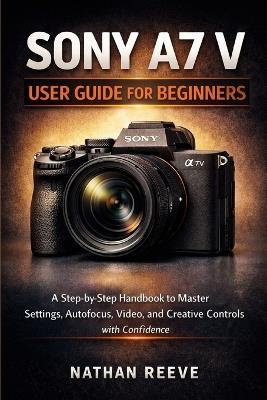 Sony A7 V User Guide for Beginners: A Step by Step Manual to Master Settings, Autofocus, Video, and Creative Controls with Confidence - Nathan Reeve - cover