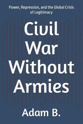 Civil War Without Armies: Power, Repression, and the Global Crisis of Legitimacy - Adam B - cover