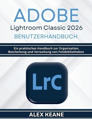 Adobe Lightroom Classic 2026 Benutzerhandbuch: Ein praktisches Handbuch zur Organisation, Bearbeitung und Verwaltung von Fotobibliotheken - Alex Keane - cover
