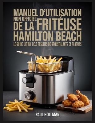 Manuel d'utilisation non officiel de la friteuse Hamilton Beach: Le guide ultime pour des résultats de friture croustillants et parfaits - Paul Hollman - cover