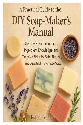 A Practical Guide to the DIY Soap-Maker's Manual: Step-by-Step Techniques, Ingredient Knowledge, and Creative Skills for Safe, Natural, and Beautiful Handmade Soap - Esther Jones - cover