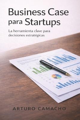 Business Case para Startups: La herramienta clave para decisiones estratégicas - Arturo Camacho - cover