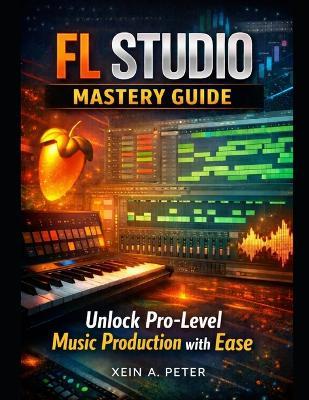 FL Studio Mastery Guide: Unlock Pro-Level Music Production with Ease - Xein A Peter - cover