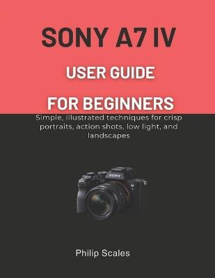 Sony A7 IV User Guide for Beginners: Simple, illustrated techniques for crisp portraits, action shots, low light, and landscapes - Philip Scales - cover